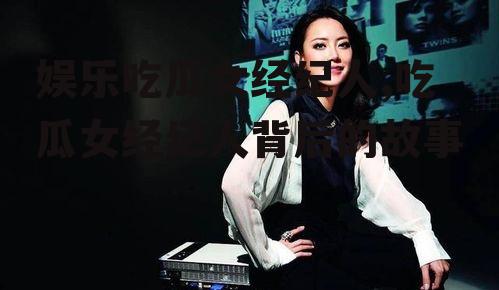 娱乐吃瓜女经纪人,吃瓜女经纪人背后的故事