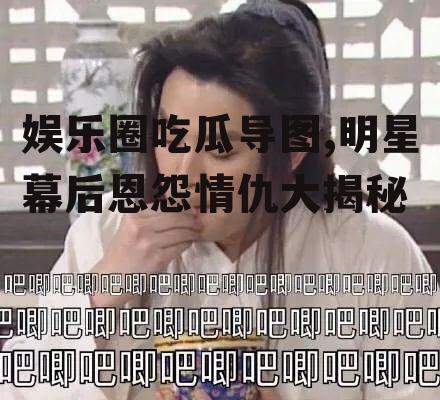 娱乐圈吃瓜导图,明星幕后恩怨情仇大揭秘