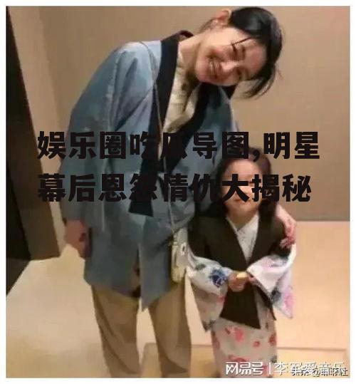 娱乐圈吃瓜导图,明星幕后恩怨情仇大揭秘