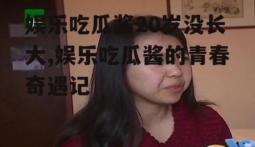 娱乐吃瓜酱20岁没长大,娱乐吃瓜酱的青春奇遇记