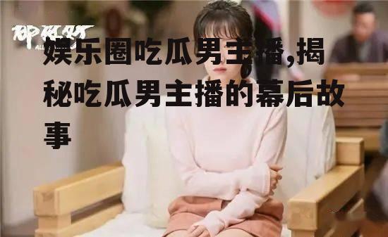 娱乐圈吃瓜男主播,揭秘吃瓜男主播的幕后故事