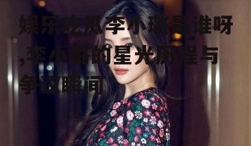 娱乐吃瓜李小璐是谁呀,李小璐的星光历程与争议瞬间