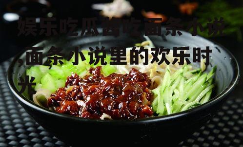 娱乐吃瓜酱吃面条小说,面条小说里的欢乐时光