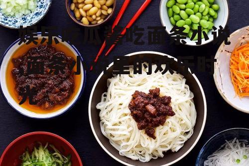 娱乐吃瓜酱吃面条小说,面条小说里的欢乐时光