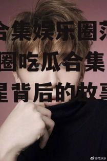 吃瓜合集娱乐圈范丞丞,娱乐圈吃瓜合集，揭秘明星背后的故事