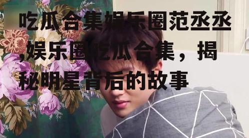 吃瓜合集娱乐圈范丞丞,娱乐圈吃瓜合集，揭秘明星背后的故事