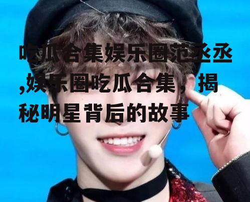 吃瓜合集娱乐圈范丞丞,娱乐圈吃瓜合集，揭秘明星背后的故事