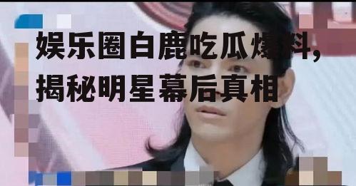 娱乐圈白鹿吃瓜爆料,揭秘明星幕后真相