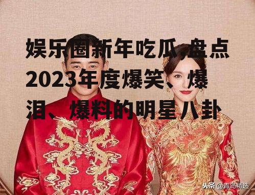 娱乐圈新年吃瓜,盘点2023年度爆笑、爆泪、爆料的明星八卦