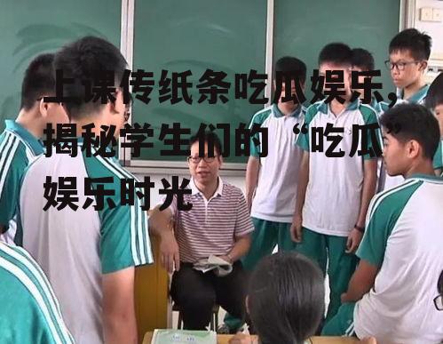 上课传纸条吃瓜娱乐,揭秘学生们的“吃瓜”娱乐时光