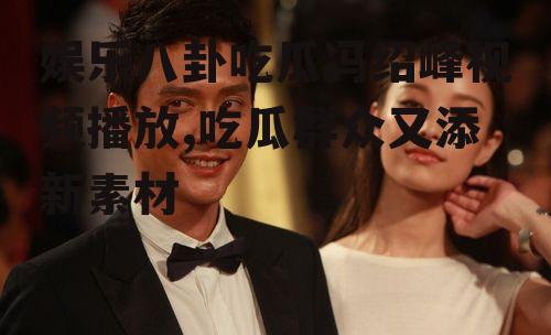 娱乐八卦吃瓜冯绍峰视频播放,吃瓜群众又添新素材