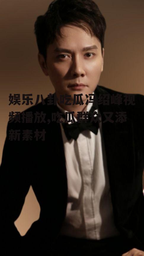 娱乐八卦吃瓜冯绍峰视频播放,吃瓜群众又添新素材