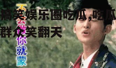 搞笑娱乐圈吃瓜,吃瓜群众笑翻天