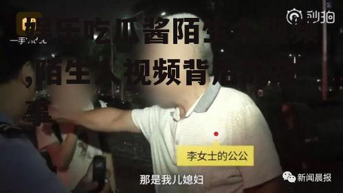 娱乐吃瓜酱陌生人视频,陌生人视频背后的故事