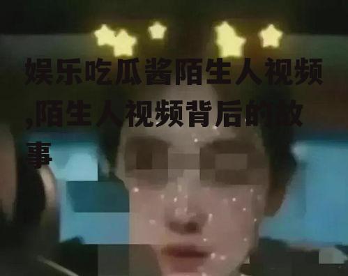 娱乐吃瓜酱陌生人视频,陌生人视频背后的故事