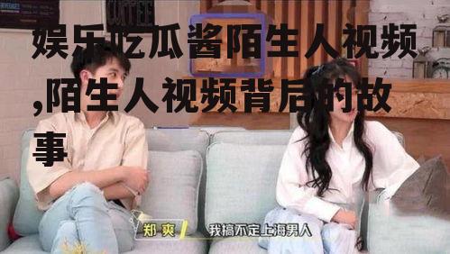 娱乐吃瓜酱陌生人视频,陌生人视频背后的故事