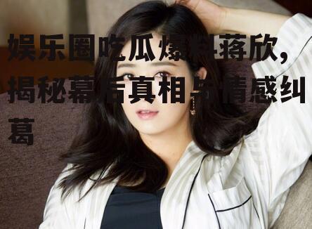 娱乐圈吃瓜爆料蒋欣,揭秘幕后真相与情感纠葛