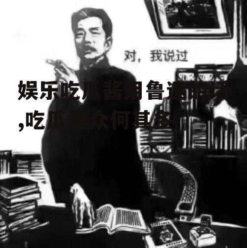 娱乐吃瓜酱用鲁迅的话,吃瓜群众何其多