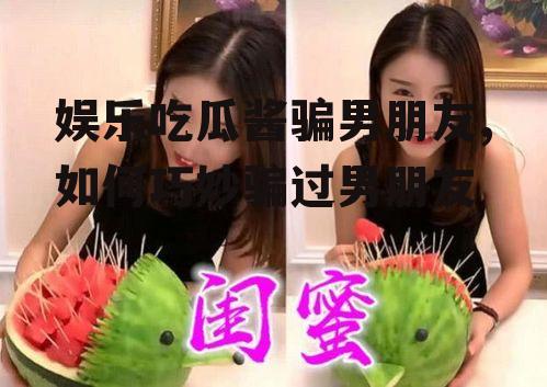 娱乐吃瓜酱骗男朋友,如何巧妙骗过男朋友