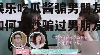 娱乐吃瓜酱骗男朋友,如何巧妙骗过男朋友