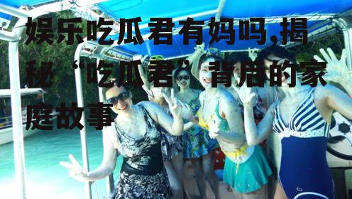 娱乐吃瓜君有妈吗,揭秘“吃瓜君”背后的家庭故事