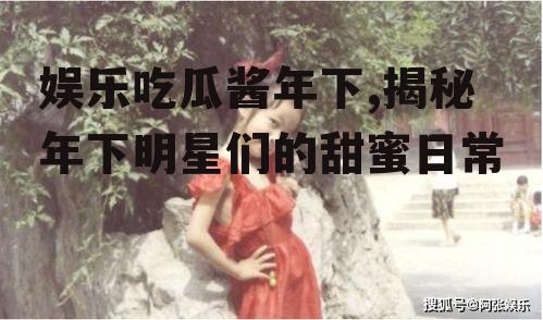 娱乐吃瓜酱年下,揭秘年下明星们的甜蜜日常