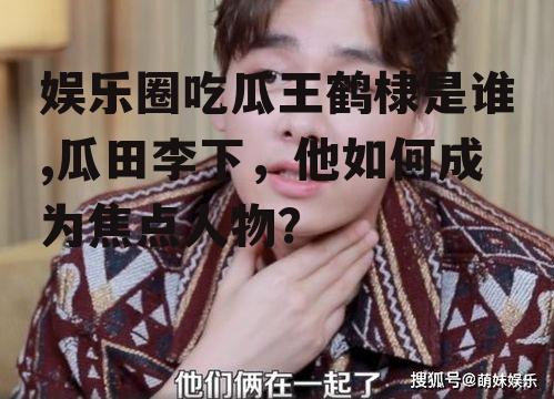 娱乐圈吃瓜王鹤棣是谁,瓜田李下，他如何成为焦点人物？