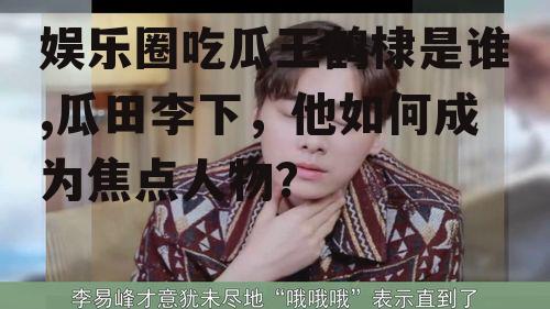 娱乐圈吃瓜王鹤棣是谁,瓜田李下，他如何成为焦点人物？