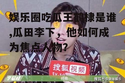 娱乐圈吃瓜王鹤棣是谁,瓜田李下，他如何成为焦点人物？