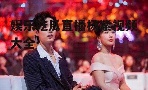 娱乐吃瓜直播杨紫视频大全