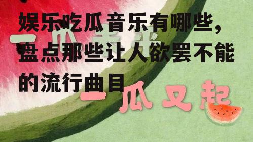 娱乐吃瓜音乐有哪些,盘点那些让人欲罢不能的流行曲目