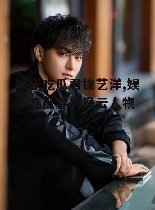 娱乐吃瓜君徐艺洋,娱乐吃瓜界的风云人物