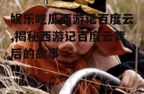 娱乐吃瓜西游记百度云,揭秘西游记百度云背后的故事