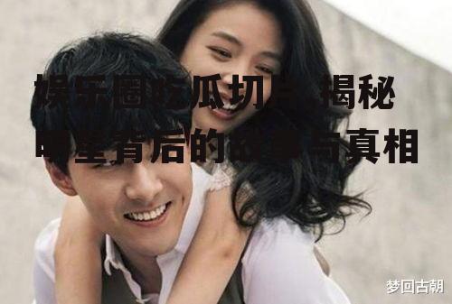 娱乐圈吃瓜切片,揭秘明星背后的故事与真相