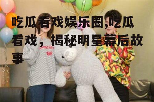 吃瓜看戏娱乐圈,吃瓜看戏，揭秘明星幕后故事