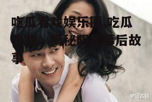 吃瓜看戏娱乐圈,吃瓜看戏，揭秘明星幕后故事