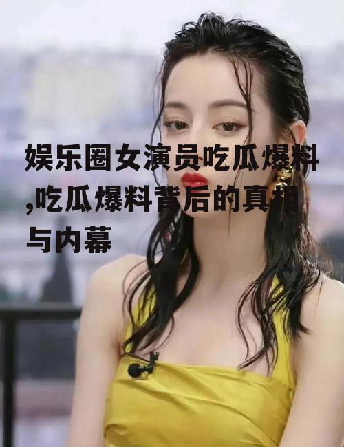 娱乐圈女演员吃瓜爆料,吃瓜爆料背后的真相与内幕