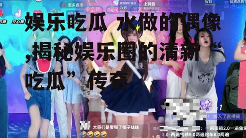 娱乐吃瓜 水做的偶像,揭秘娱乐圈的清新“吃瓜”传奇