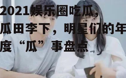 2021娱乐圈吃瓜,瓜田李下，明星们的年度“瓜”事盘点