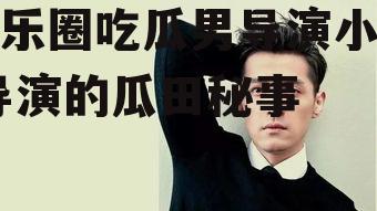 娱乐圈吃瓜男导演小说,导演的瓜田秘事