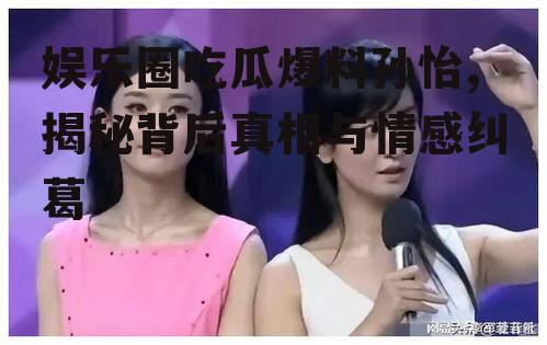 娱乐圈吃瓜爆料孙怡,揭秘背后真相与情感纠葛