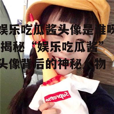 娱乐吃瓜酱头像是谁呀,揭秘“娱乐吃瓜酱”头像背后的神秘人物