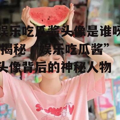 娱乐吃瓜酱头像是谁呀,揭秘“娱乐吃瓜酱”头像背后的神秘人物