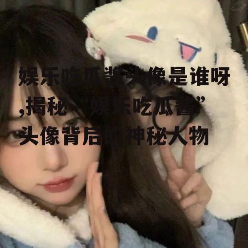 娱乐吃瓜酱头像是谁呀,揭秘“娱乐吃瓜酱”头像背后的神秘人物
