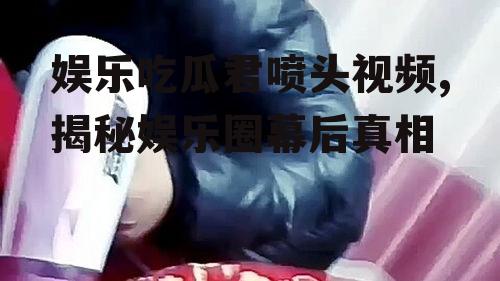 娱乐吃瓜君喷头视频,揭秘娱乐圈幕后真相