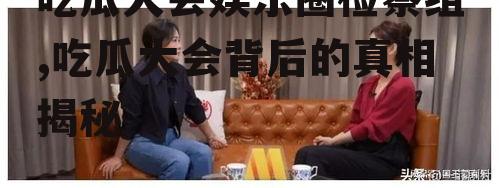 吃瓜大会娱乐圈检察组,吃瓜大会背后的真相揭秘