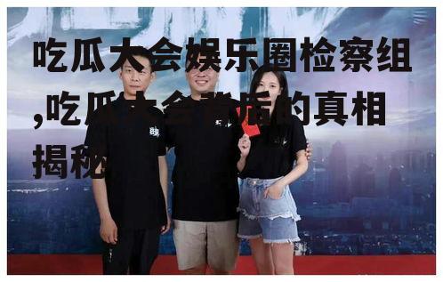 吃瓜大会娱乐圈检察组,吃瓜大会背后的真相揭秘