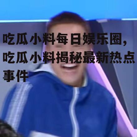 吃瓜小料每日娱乐圈,吃瓜小料揭秘最新热点事件