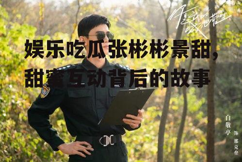 娱乐吃瓜张彬彬景甜,甜蜜互动背后的故事