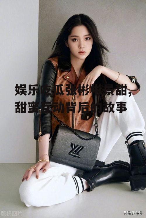 娱乐吃瓜张彬彬景甜,甜蜜互动背后的故事